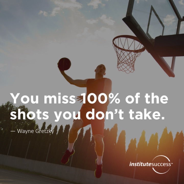 You miss 100% of the shots you don’t take. 	Wayne Gretzky