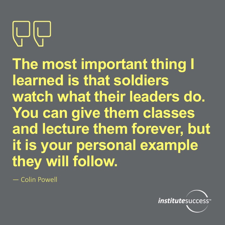 The most important thing I learned is that soldiers watch what their leaders do. You can give them classes and lecture them forever, but it is your personal example they will follow. Colin Powell