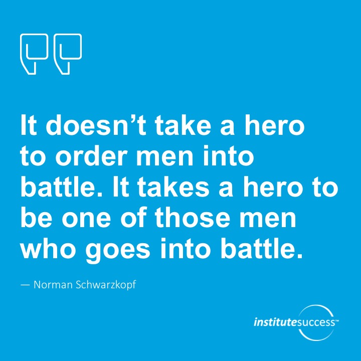 It doesn’t take a hero to order men into battle. It takes a hero to be one of those men who goes into battle.	Norman Schwarzkopf