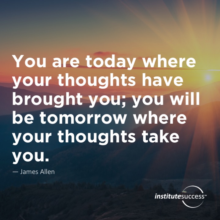 You are today where your thoughts have brought you; you will be tomorrow where your thoughts take you.	James Allen
