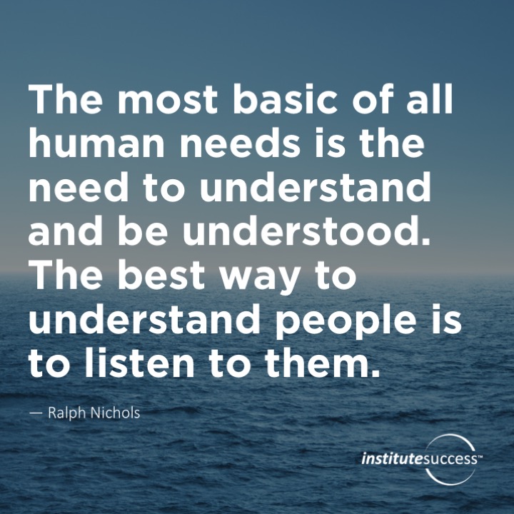 The most basic of all human needs is the need to understand and be understood.  The best way to understand people is to listen to them.  Ralph Nichols