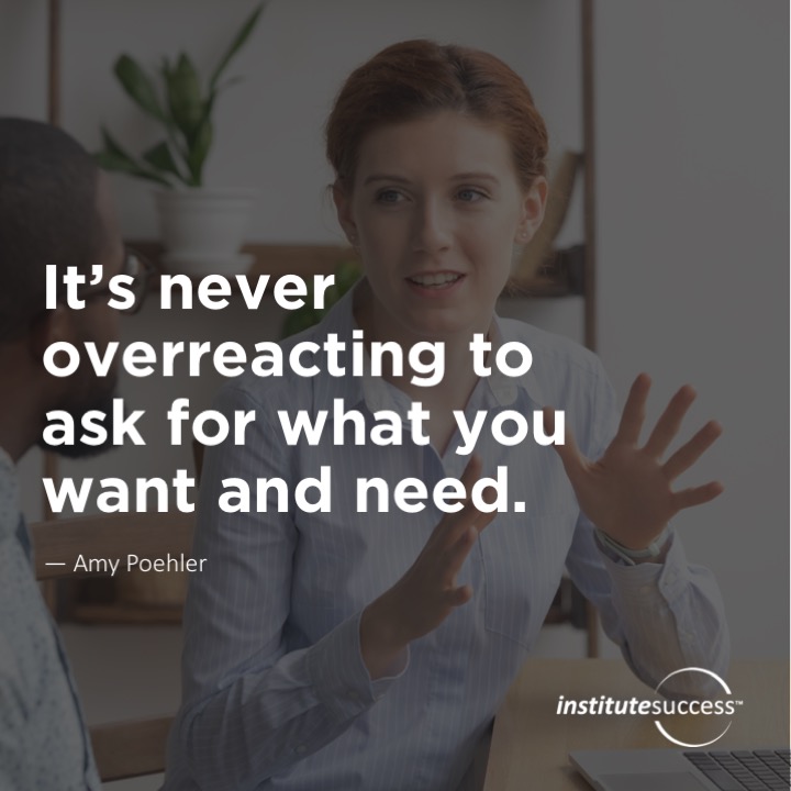 It’s never overreacting to ask for what you want and need.	Amy Poehler