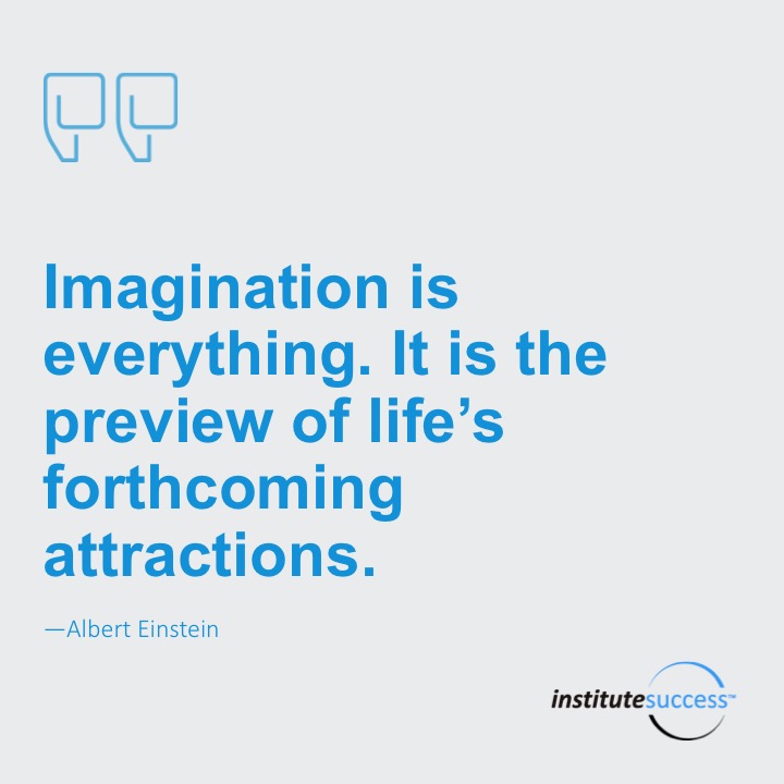 Imagination is everything. It is the preview of life’s forthcoming attractions.  Albert Einstein