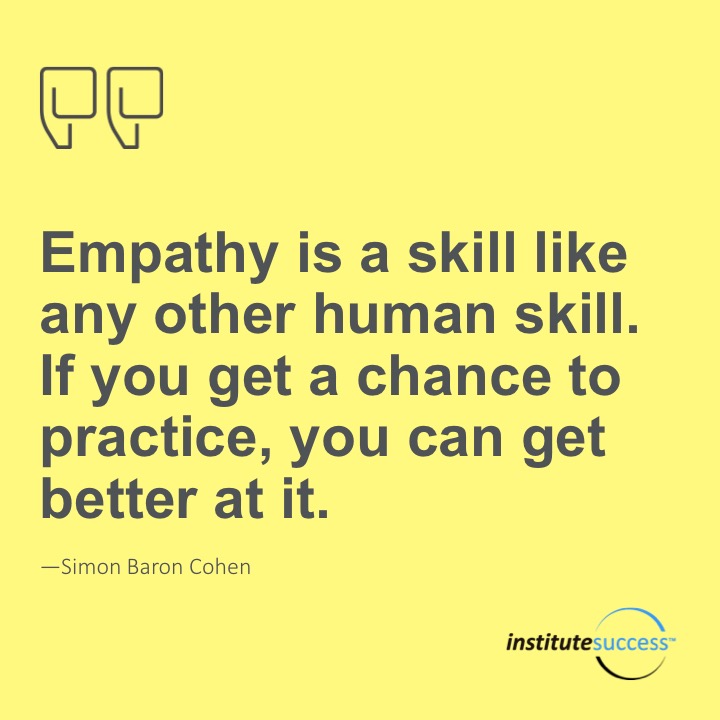 Empathy is a skill like any other human skill. If you get a chance to practice, you can get better at it.	 Simon Baron Cohen
