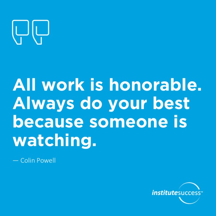 All work is honorable. Always do your best because someone is watching.	Colin Powell