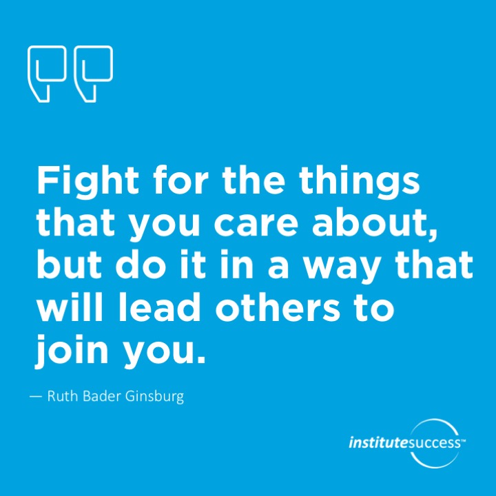 Fight for the things that you care about, but do it in a way that will lead others to join you.	Ruth Bader Ginsburg