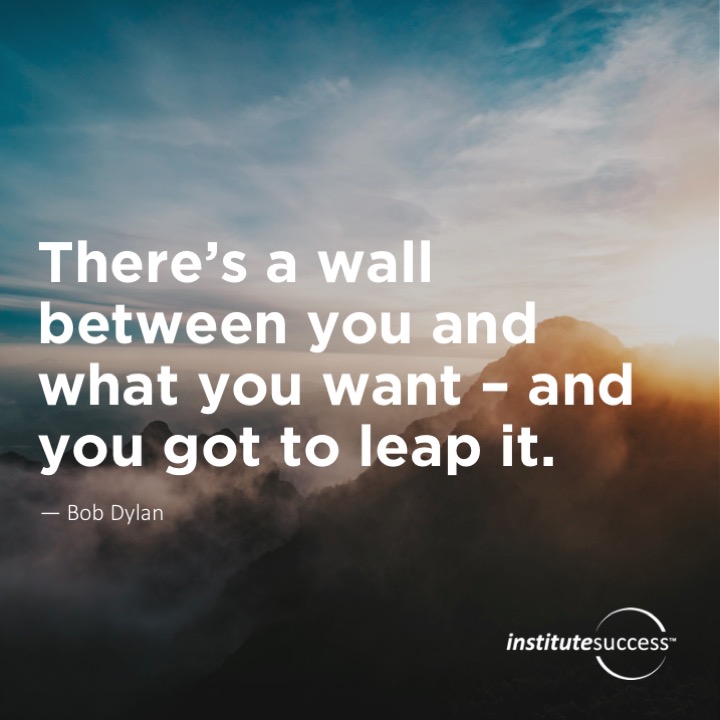 There’s a wall between you and what you want – and you got to leap it.   Bob Dylan