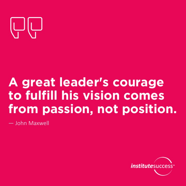 A great leader’s courage to fulfill his vision comes from passion, not position. 	John Maxwell