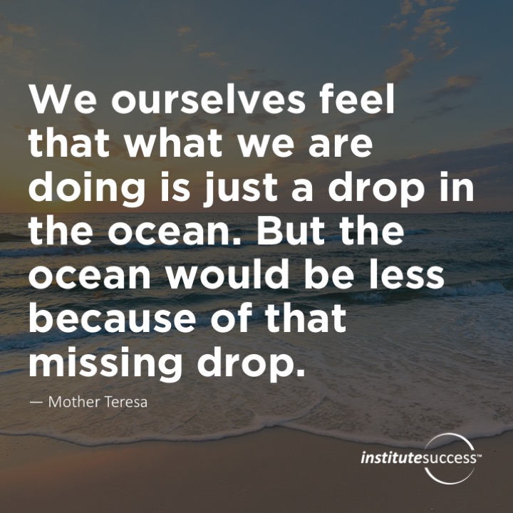 We ourselves feel that what we are doing is just a drop in the ocean. But the ocean would be less because of that missing drop. – Mother Teresa