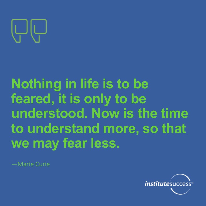 Nothing in life is to be feared, it is only to be understood. Now is the time to understand more, so that we may fear less.  Marie Curie