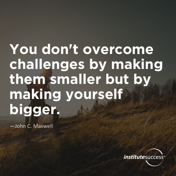 You don’t overcome challenges by making them smaller but by making yourself bigger.	John C. Maxwell