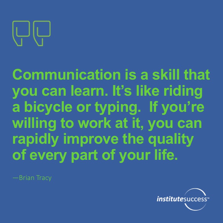 Communication is a skill that you can learn. It’s like riding a bicycle or typing. If you’re willing to work at it, you can rapidly improve the quality of every part of your life.	 Brian Tracy