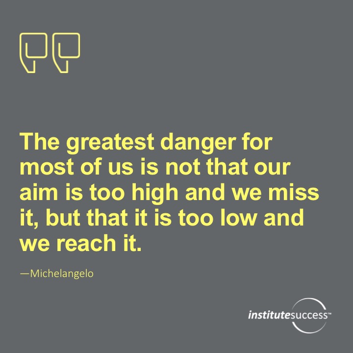 The greatest danger for most of us is not that our aim is too high and we miss it, but that it is too low and we reach it.   Michelangelo