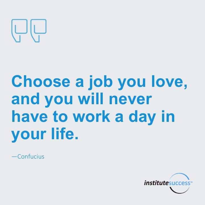 Choose a job you love, and you will never have to work a day in your life.	Confucius