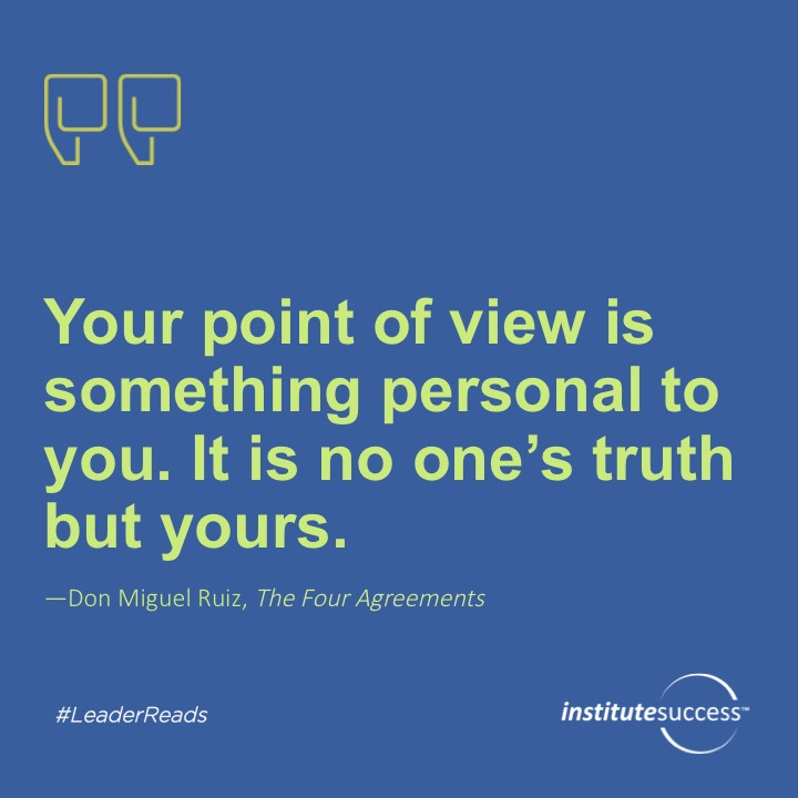 Your point of view is something personal to you. It is no one’s truth but yours.	Don Miguel Ruiz