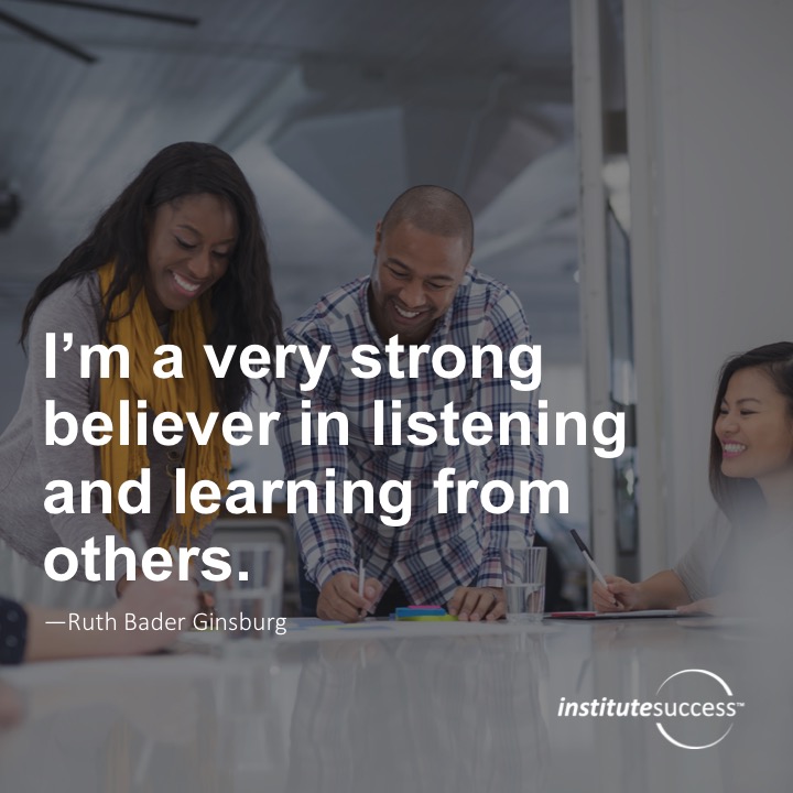 I’m a very strong believer in listening and learning from others. 	Ruth Bader Ginsburg
