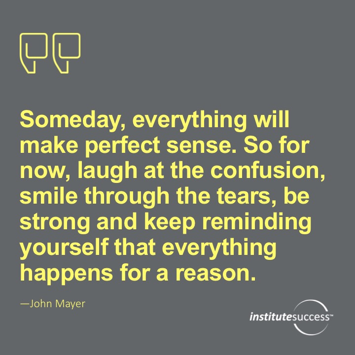 Someday, everything will make perfect sense. So for now, laugh at the confusion, smile through the tears, be strong and keep reminding your self that everything happens for a reason.	John Mayer