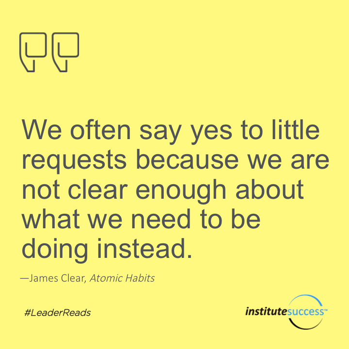 We often say yes to little requests because we are not clear enough about what we need to be doing instead.	James Clear