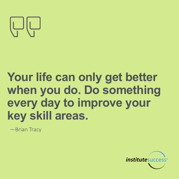 Your life can only get getter when you do.  Do something every day to improve your key skill areas.	Brian Tracy