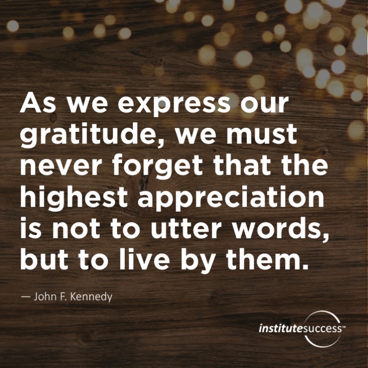 As we express our gratitude, we must never forget that the highest appreciation is not to utter words, but to live by them.	John F. Kennedy