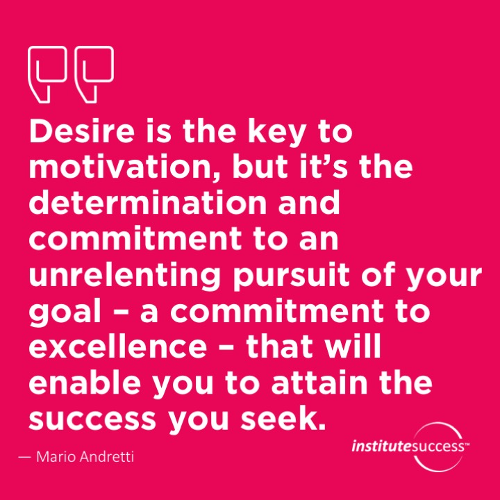 Desire is the key to motivation, but it’s the determination and commitment to an unrelenting pursuit of your goal – a commitment to excellence – that will enable you to attain the success you seek.	Mario Andretti