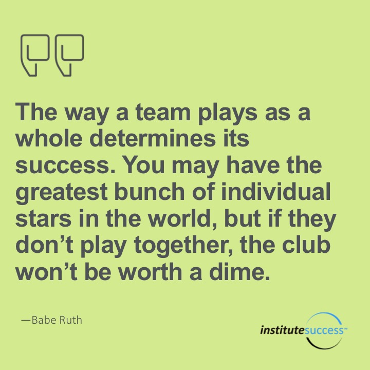 The way a team plays as a whole determines its success. You may have the greatest bunch of individual stars in the world, but if they don’t play together, teh club won’t be worth a dime. 	Babe Ruth