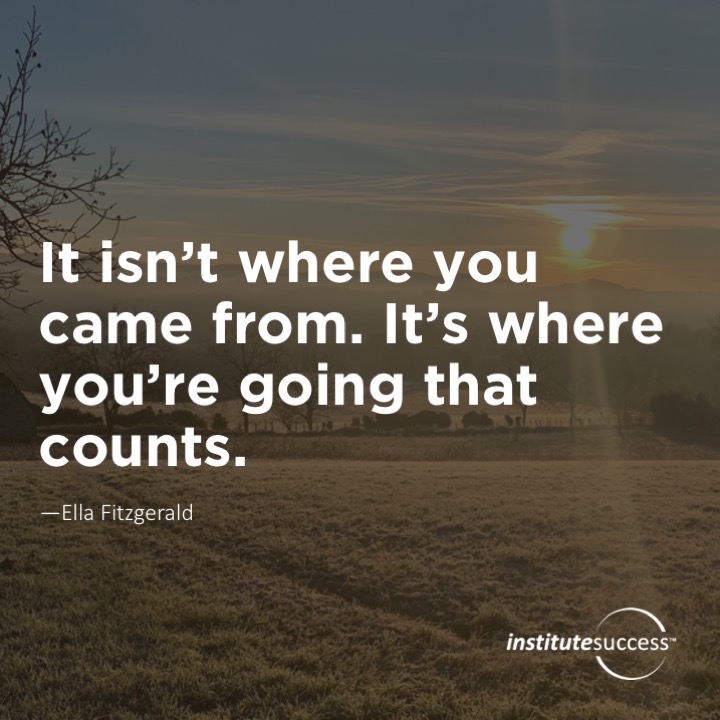 It isn’t where you came from. It’s where you’re going that counts.	Ella Fitzgerald