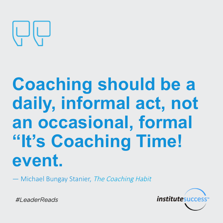 Coaching should be a daily, informal act, not an occasional, formal “It’s Coaching Time!” event.	Michael Bungay Stanier