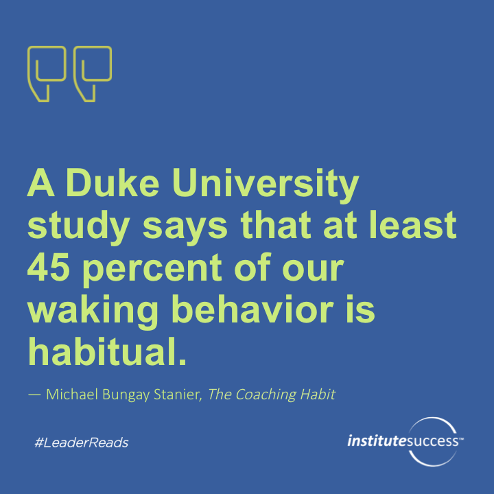 A Duke University study says that at least 45 percent of our waking behavior is habitual.	Michael Bungay Stanier