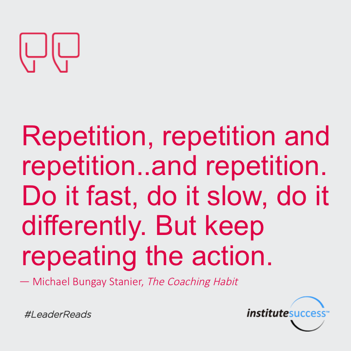 Repetition, repetition and repetition… and repetition. Do it fast, do it slow, do it differently. But keep repeating the action.	Michael Bungay Stanier