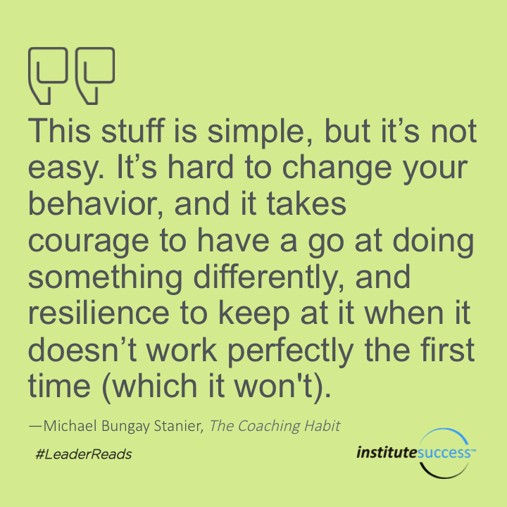 This stuff is simple, but it’s not easy. It’s hard to change your behavior, and it takes courage to have a go at doing something differently, and resilience to keep at it when it doesn’t work perfectly the first time (which it won’t).	Michael Bungay Stanier