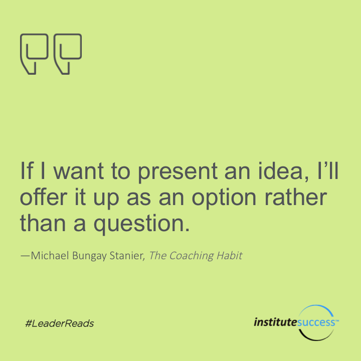 If I want to present an idea, I’ll offer it up as an option rather than a question.	Michael Bungay Stanier