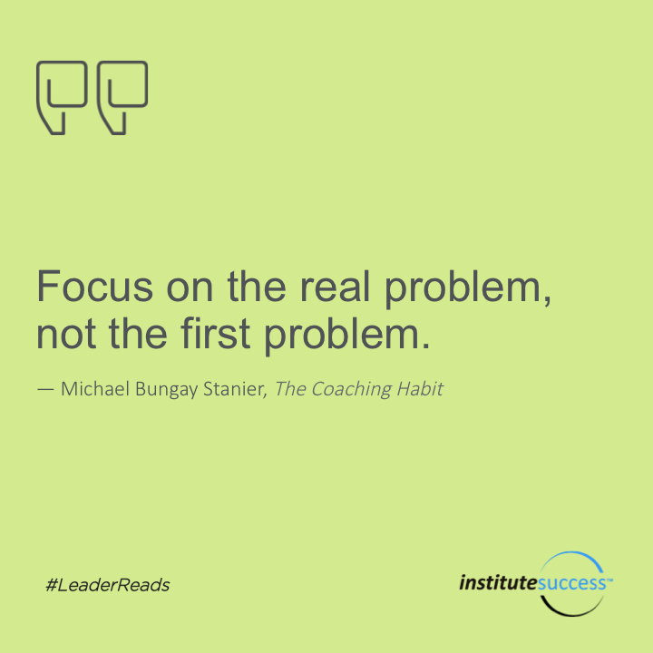Focus on the real problem, not the first problem.	Michael Bungay Stanier