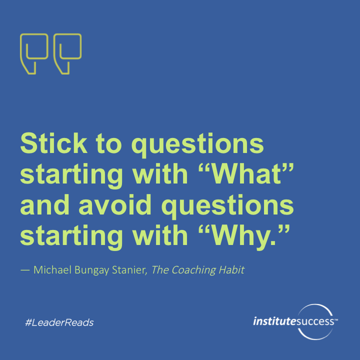 Stick to questions starting with “What” and avoid questions starting with “Why.”	Michael Bungay Stanier
