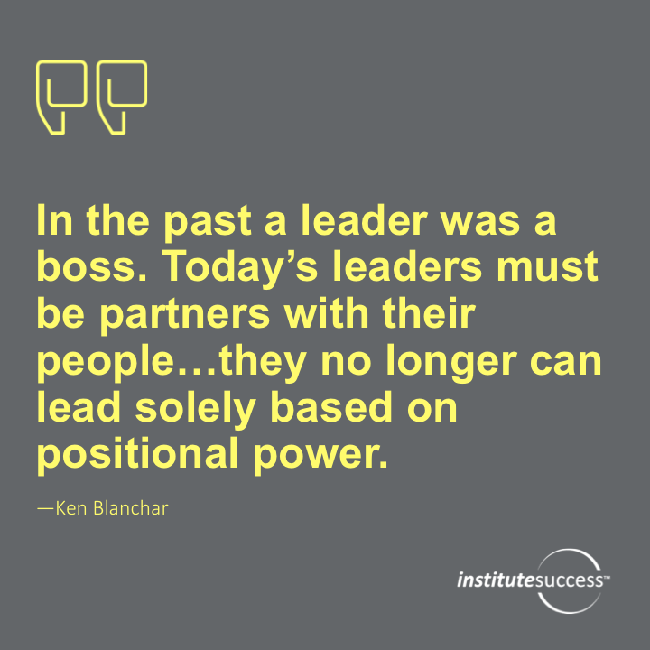 In the past a leader was a boss. Today’s leaders must be partners with their people… they no longer can lead solely based on positional power.  Ken Blanchar