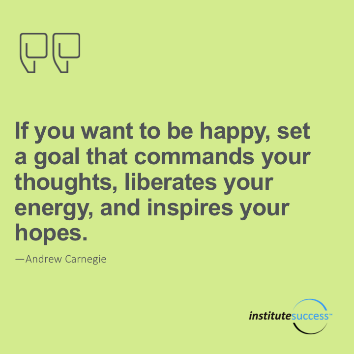 If you want to be happy, set a goal that commands your thoughts, liberates your energy, and inspires your hopes. – Andrew Carnegie
