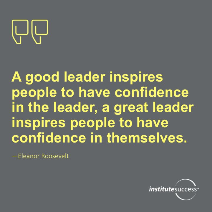 A good leader inspires people to have confidence in the leader, a great leader inspires people to have confidence in themselves. – Eleanor Roosevelt