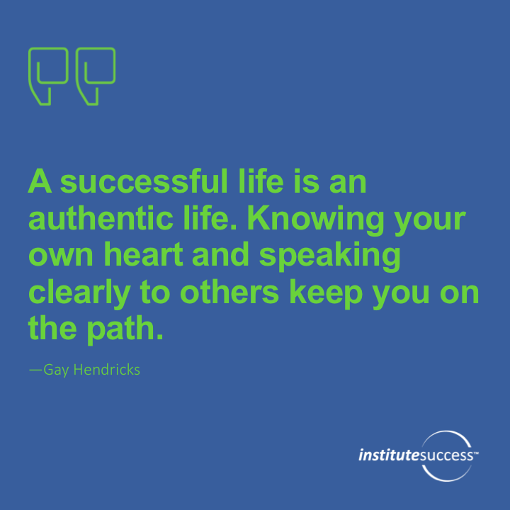 A successful life is an authentic life. Knowing your own heart and speaking clearly to others keep you on the path. 	Gay Hendricks