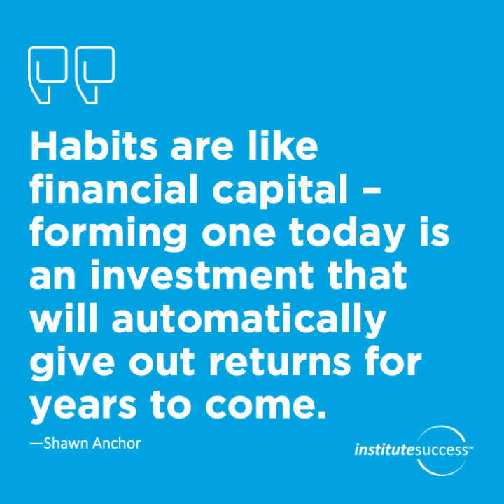 Habits are like financial capital – forming one today is an investment that will automatically give out returns for years to come.	Shawn Anchor