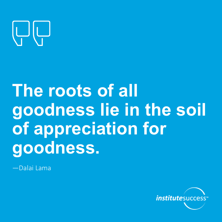 The roots of all goodness lie in the soil of appreciation for goodness.	Dalai Lama