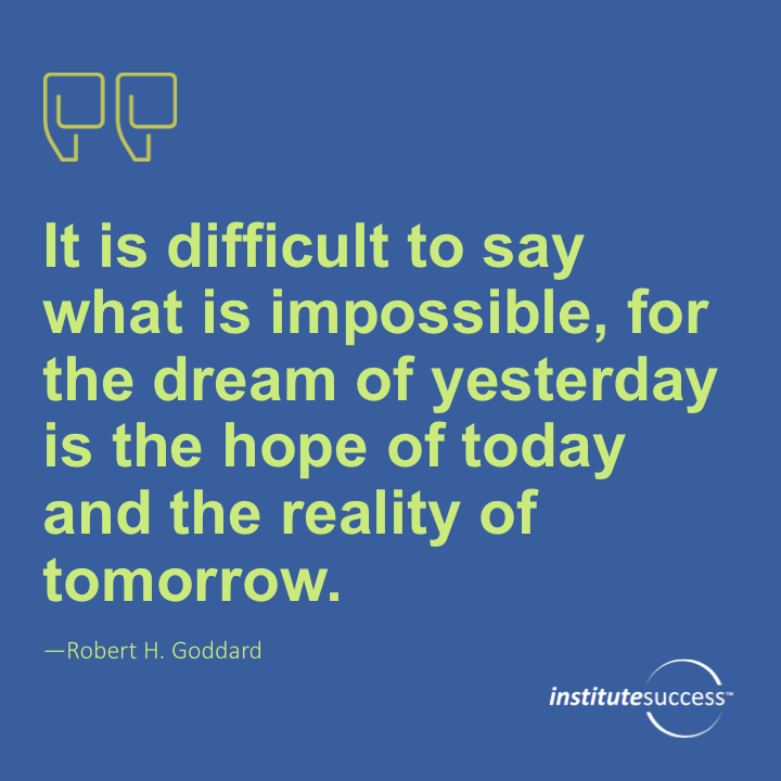 It is difficult to say what is impossible, for the dream of yesterday is the hope of today and the reality of tomorrow.	Robert H. Goddard