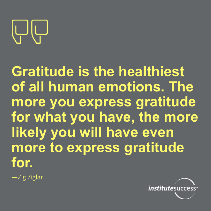 Gratitude is the healthiest of all human emotions. The more you express gratitude for what you have, the more likely you will have even more to express gratitude for.	Zig Ziglar