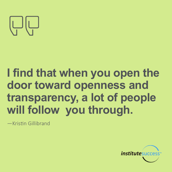 I find that when you open the door toward openness and transparency, a lot of people will follow you through. 	Kristin Gillibrand
