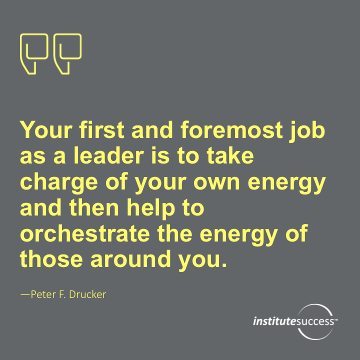 Your first and foremost job as a leader is to take charge of your own energy and then help to orchestrate the energy of those around you. Peter F. Drucker