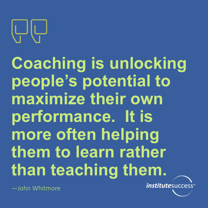 Coaching is unlocking people’s potential to maximize their own performance. It is more often helping them to learn rather than teaching them. 	John Whitmore