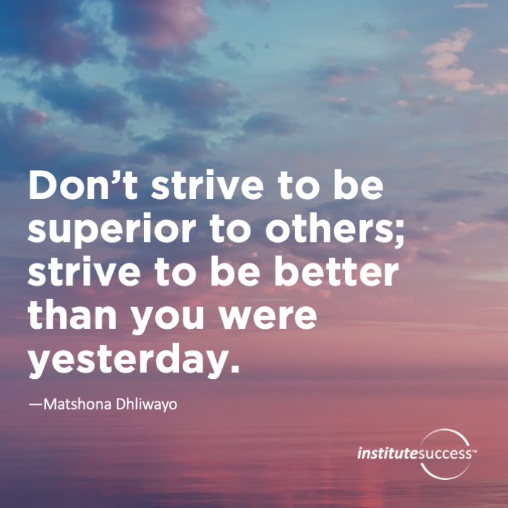 Don’t strive to be superior to others; strive to be better than you were yesterday.	Matshona Dhliwayo