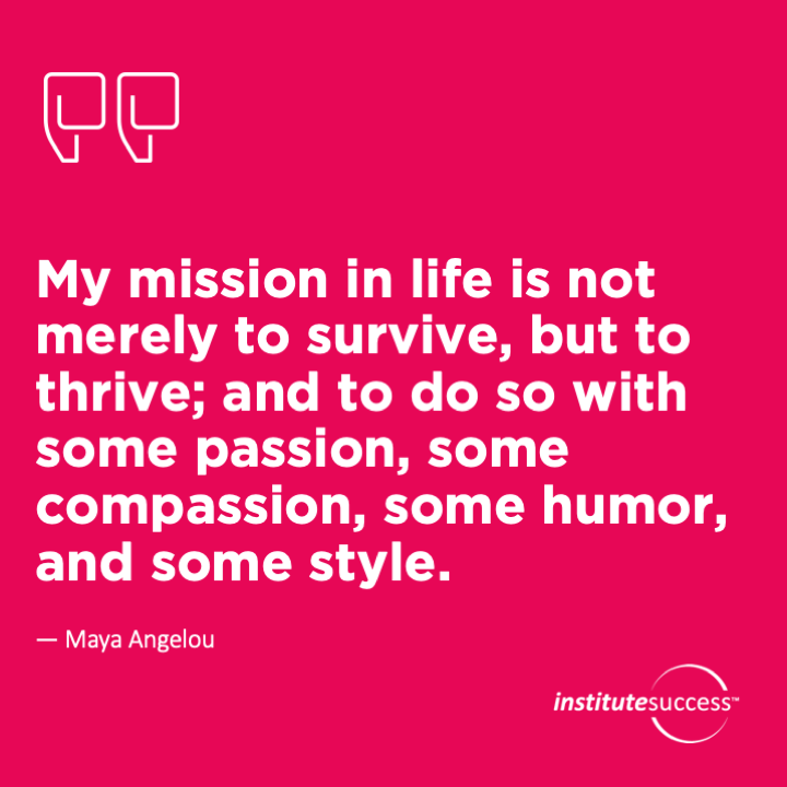 My mission in life is not merely to survive, but to thrive; and to do so with some passion, some compassion, some humor, and some style.	Maya Angelou