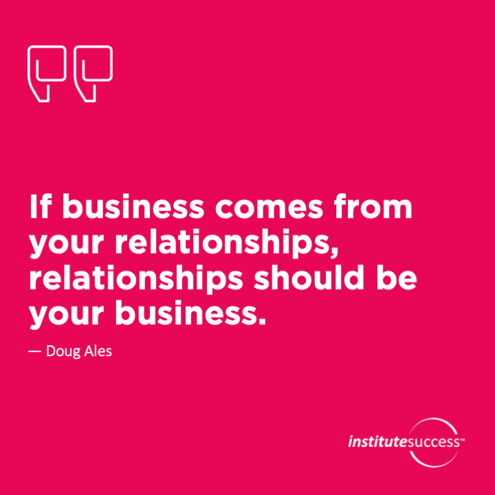 If business comes from your relationships, relationships should be your business.	Doug Ales