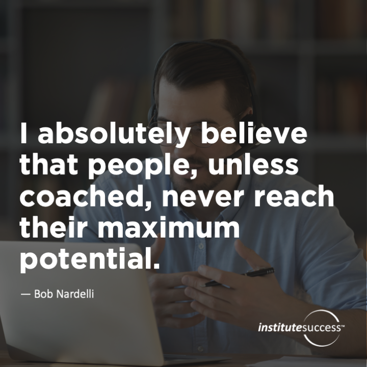 I absolutely believe that people, unless coached, never reach their maximum potential. 	Bob Nardelli