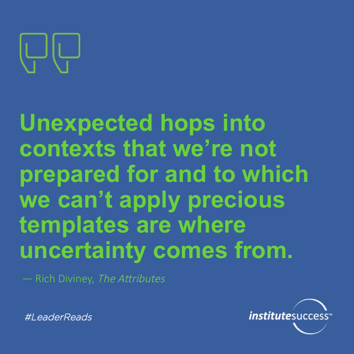 Unexpected hops into contexts that we’re not prepared for and to which we can’t apply previous templates are where uncertainty comes from.	Rich Diviney